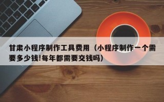 涟源甘肃小程序制作工具费用（小程序制作一个需要多少钱!每年都需要交钱吗）