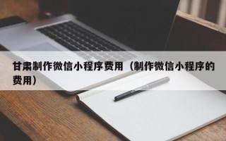 涟源甘肃制作微信小程序费用（制作微信小程序的费用）