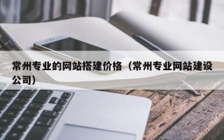 涟源常州专业的网站搭建价格（常州专业网站建设公司）
