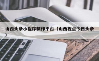 涟源山西头条小程序制作平台（山西视点今日头条）